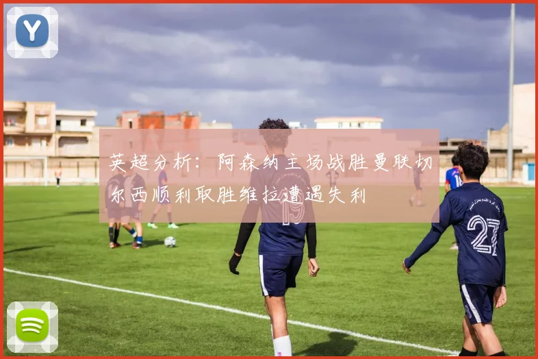 英超分析：阿森纳主场战胜曼联切尔西顺利取胜维拉遭遇失利