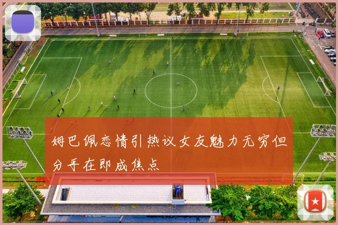 姆巴佩恋情引热议女友魅力无穷但分手在即成焦点