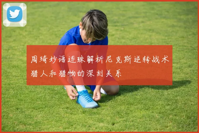 周琦妙语连珠解析尼克斯逆转战术猎人和猎物的深刻关系
