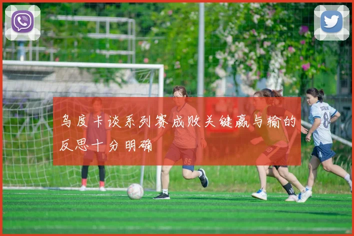乌度卡谈系列赛成败关键赢与输的反思十分明确
