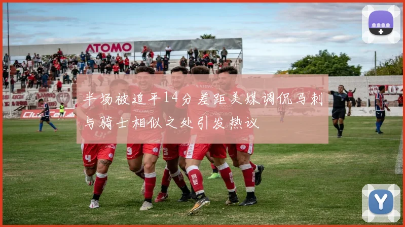 半场被追平14分差距美媒调侃马刺与骑士相似之处引发热议