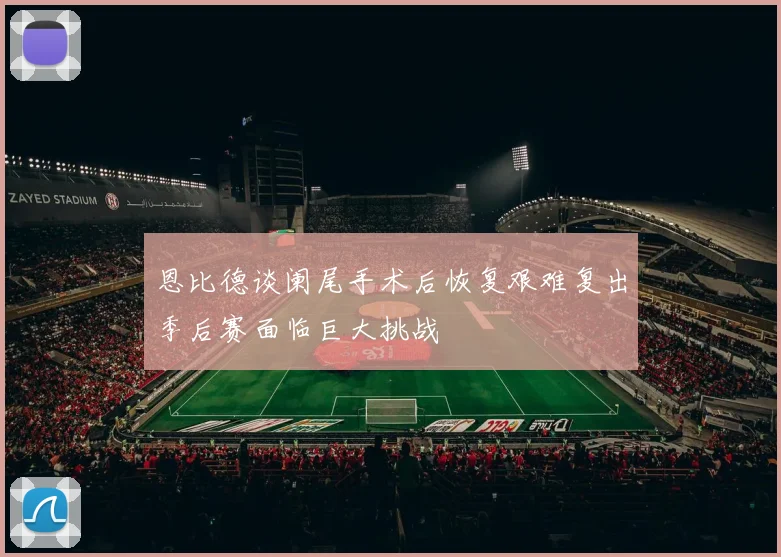 恩比德谈阑尾手术后恢复艰难复出季后赛面临巨大挑战