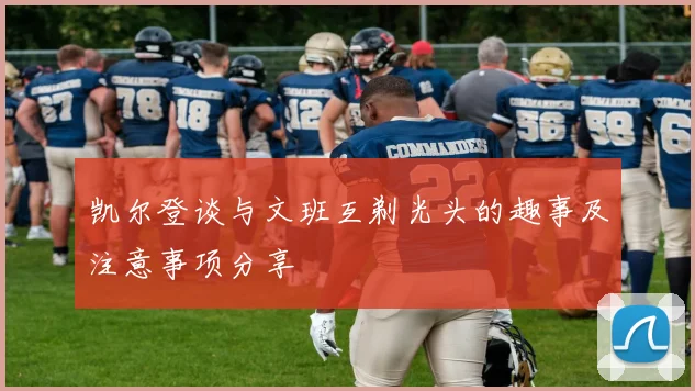 凯尔登谈与文班互剃光头的趣事及注意事项分享